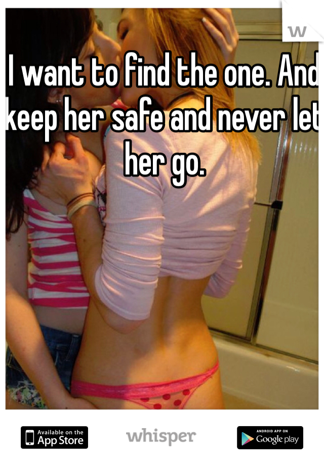 I want to find the one. And keep her safe and never let her go.