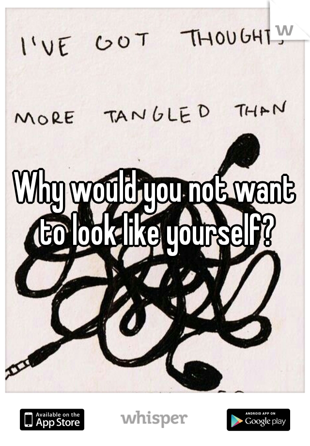 Why would you not want to look like yourself?