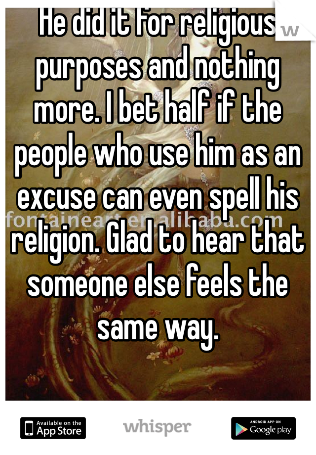 He did it for religious purposes and nothing more. I bet half if the people who use him as an excuse can even spell his religion. Glad to hear that someone else feels the same way.