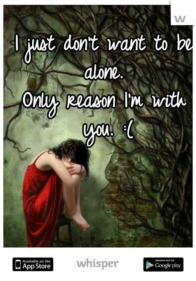 I just don't want to be alone. 
Only reason I'm with you. :(