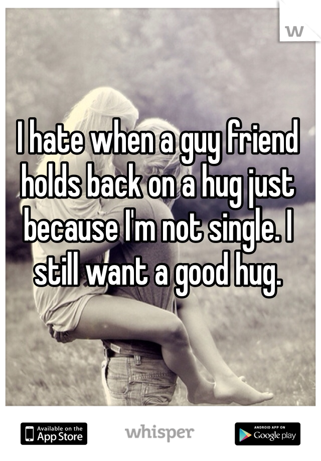 I hate when a guy friend holds back on a hug just because I'm not single. I still want a good hug.  