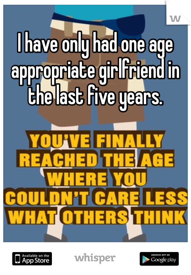I have only had one age appropriate girlfriend in the last five years. 