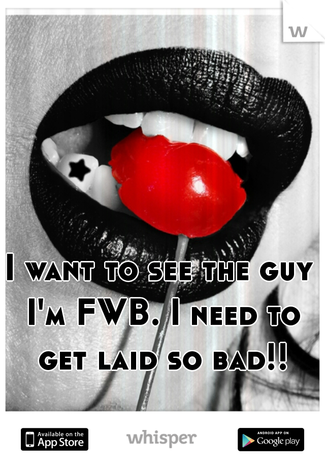 I want to see the guy I'm FWB. I need to get laid so bad!!