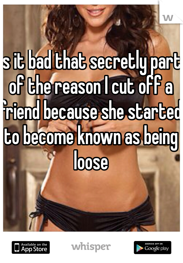 Is it bad that secretly part of the reason I cut off a friend because she started to become known as being loose