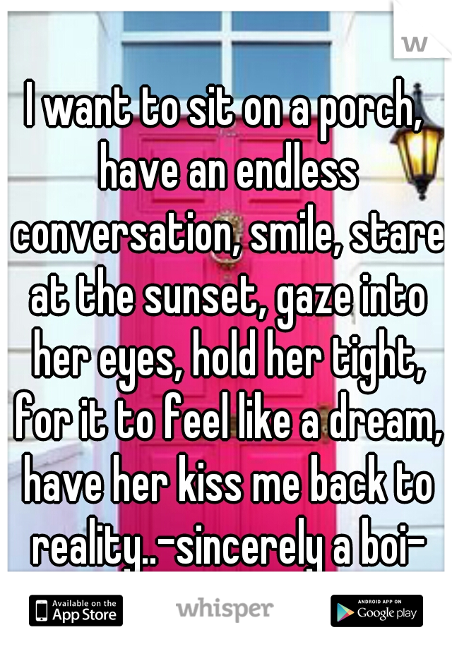 I want to sit on a porch, have an endless conversation, smile, stare at the sunset, gaze into her eyes, hold her tight, for it to feel like a dream, have her kiss me back to reality..-sincerely a boi-