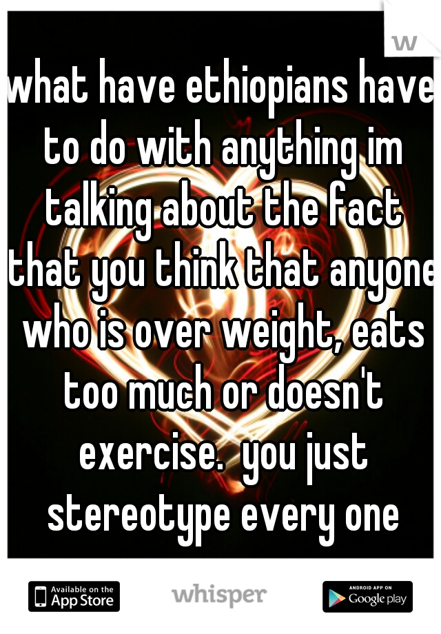 what have ethiopians have to do with anything im talking about the fact that you think that anyone who is over weight, eats too much or doesn't exercise.  you just stereotype every one