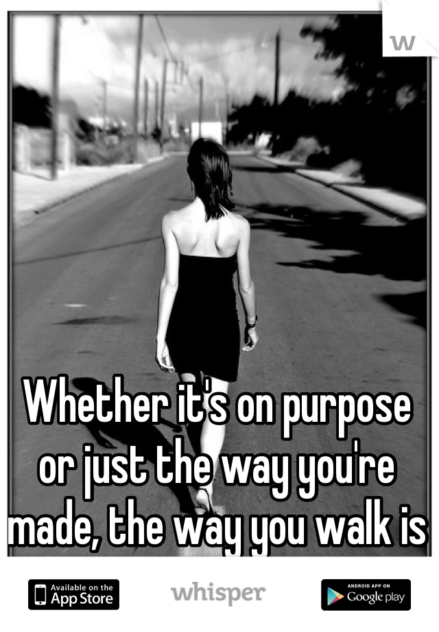 Whether it's on purpose or just the way you're made, the way you walk is hypnotizing.