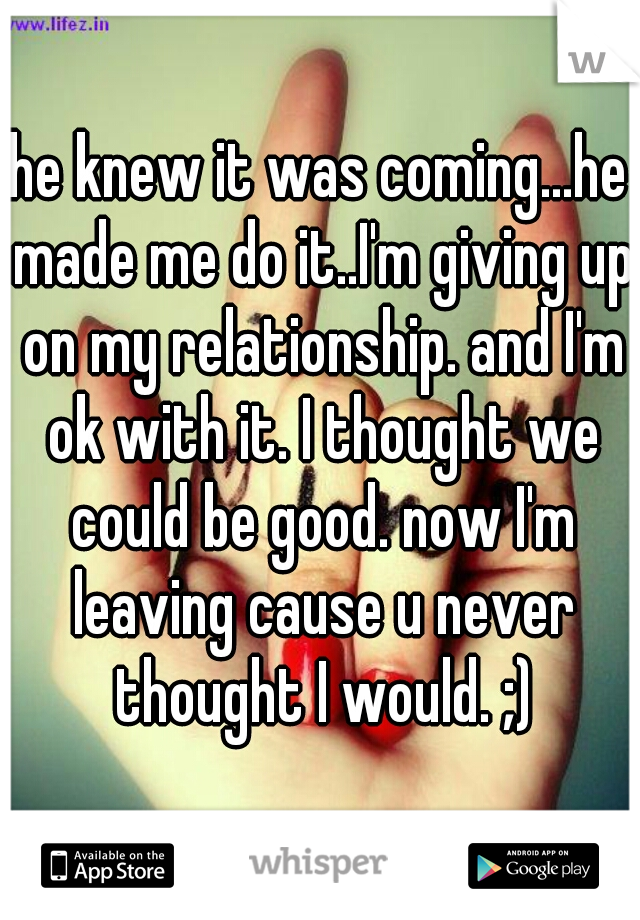he knew it was coming...he made me do it..I'm giving up on my relationship. and I'm ok with it. I thought we could be good. now I'm leaving cause u never thought I would. ;)