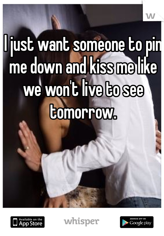 I just want someone to pin me down and kiss me like we won't live to see tomorrow. 