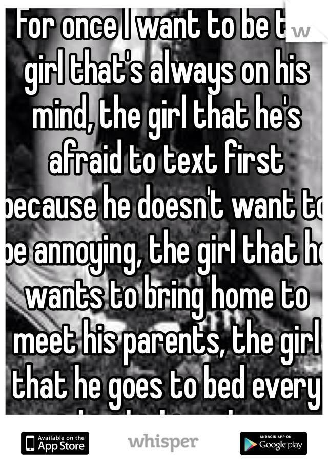 For once I want to be the girl that's always on his mind, the girl that he's afraid to text first because he doesn't want to be annoying, the girl that he wants to bring home to meet his parents, the girl that he goes to bed every night thinking about.  