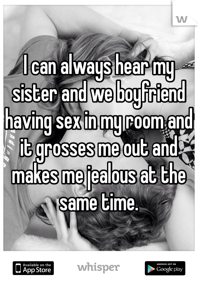 I can always hear my sister and we boyfriend having sex in my room and it grosses me out and makes me jealous at the same time. 