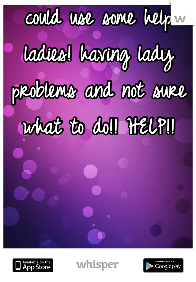 could use some help ladies! having lady problems and not sure what to do!! HELP!!