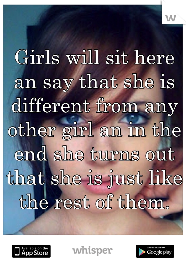 Girls will sit here an say that she is different from any other girl an in the end she turns out that she is just like the rest of them. 