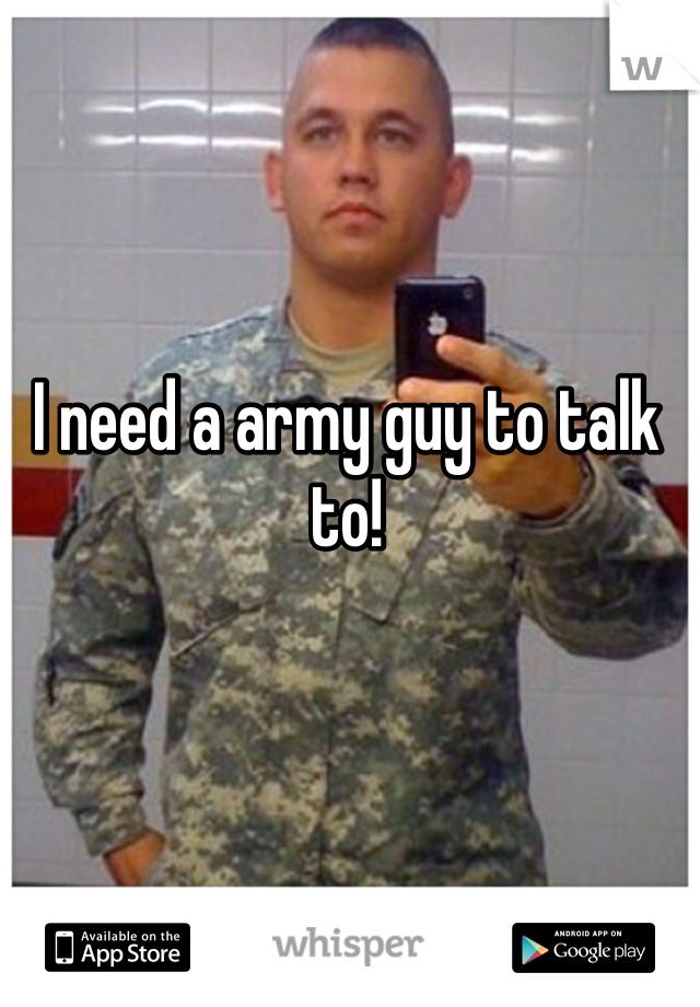 I need a army guy to talk to! 
