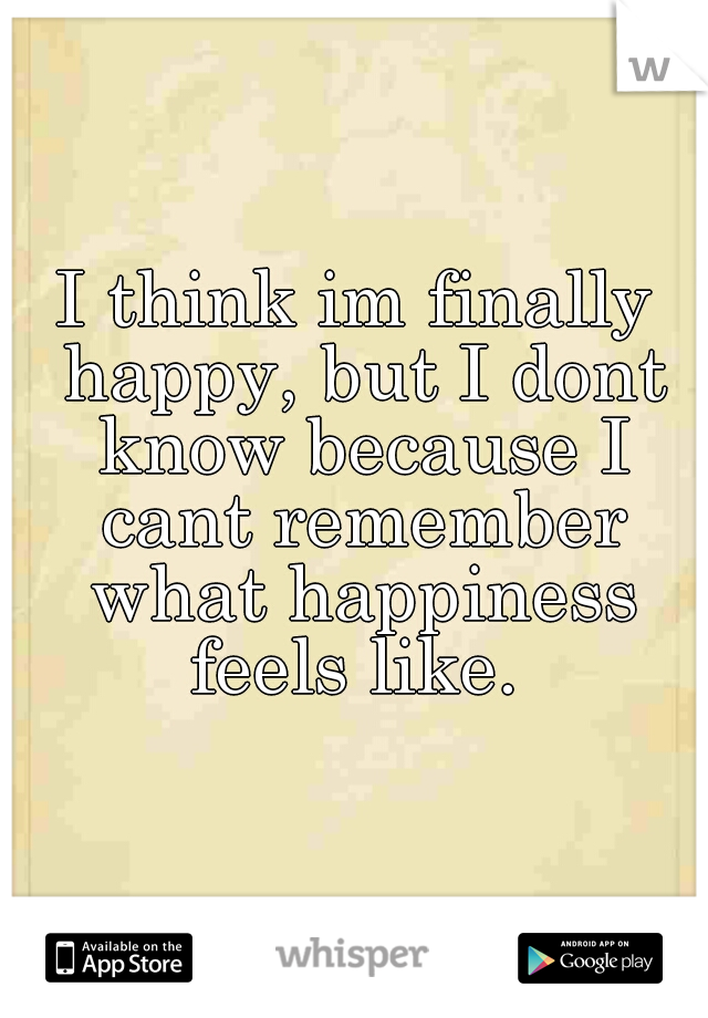 I think im finally happy, but I dont know because I cant remember what happiness feels like. 