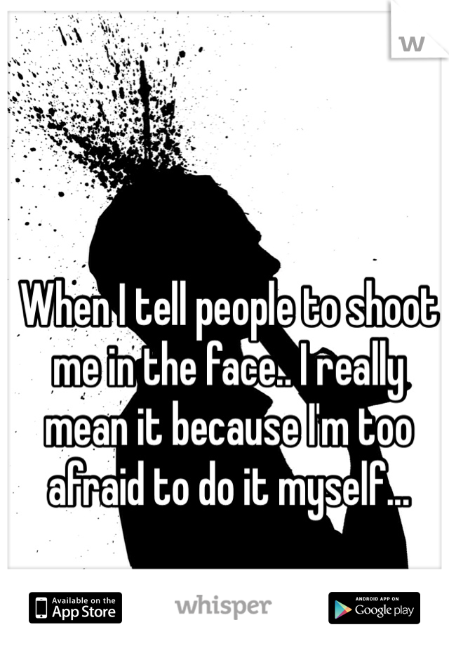When I tell people to shoot me in the face.. I really mean it because I'm too afraid to do it myself... 