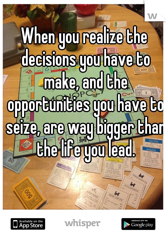 When you realize the decisions you have to make, and the opportunities you have to seize, are way bigger than the life you lead.