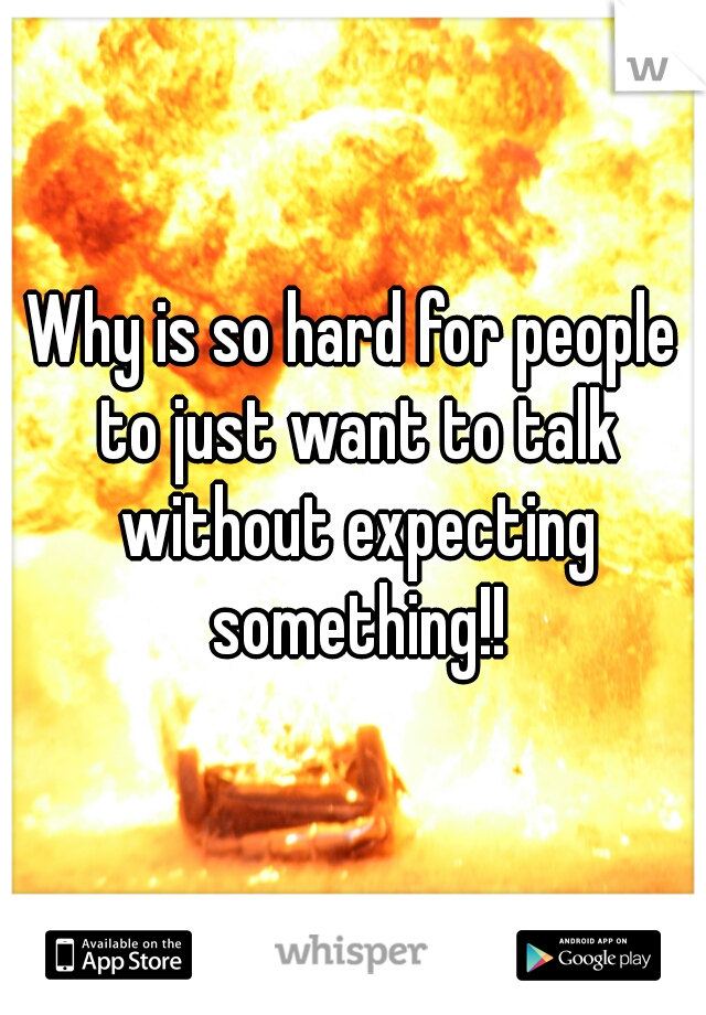 Why is so hard for people to just want to talk without expecting something!!