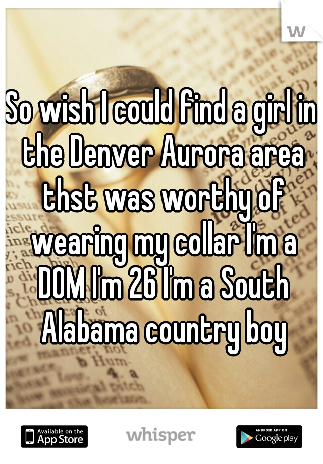 So wish I could find a girl in the Denver Aurora area thst was worthy of wearing my collar I'm a DOM I'm 26 I'm a South Alabama country boy
