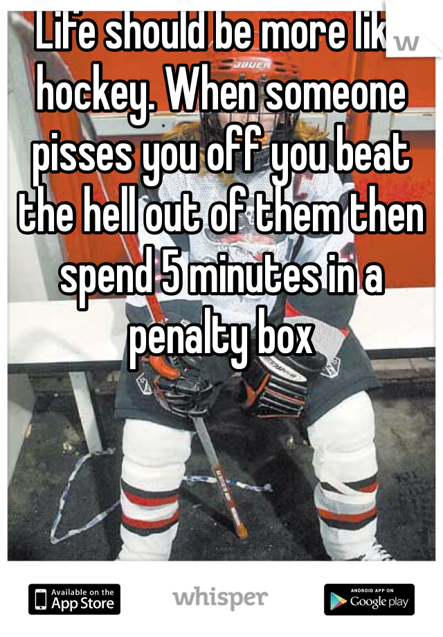 Life should be more like hockey. When someone pisses you off you beat the hell out of them then spend 5 minutes in a penalty box