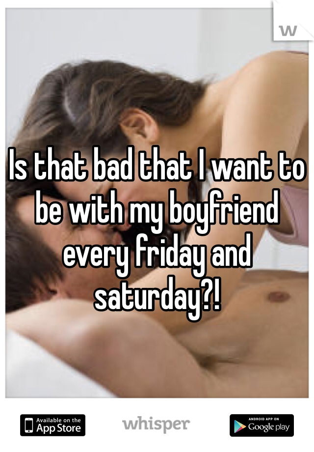 Is that bad that I want to be with my boyfriend every friday and saturday?!