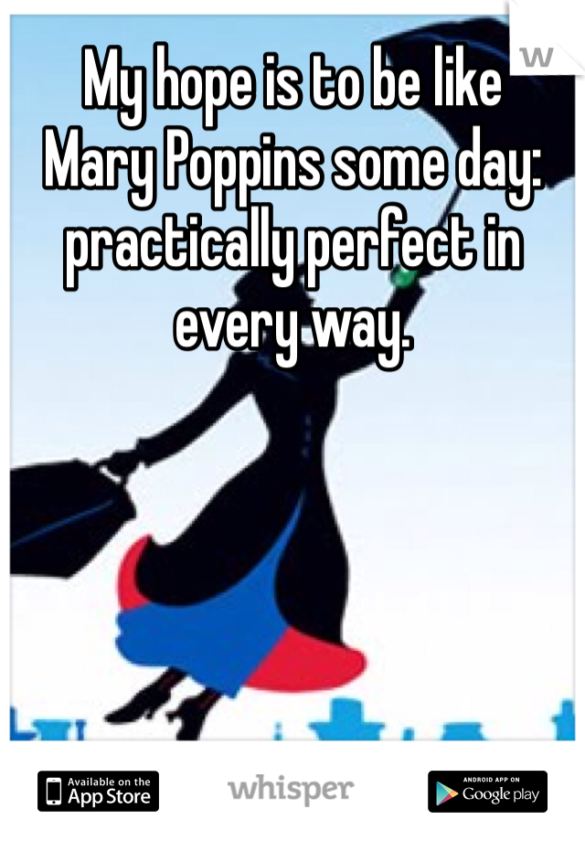 My hope is to be like 
Mary Poppins some day: practically perfect in every way.