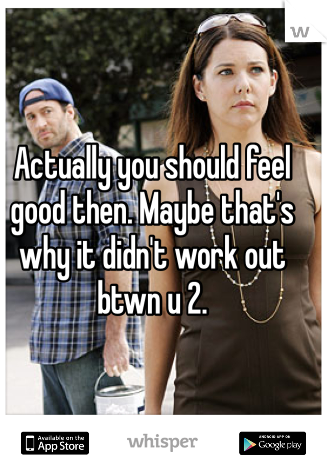 Actually you should feel good then. Maybe that's why it didn't work out btwn u 2. 