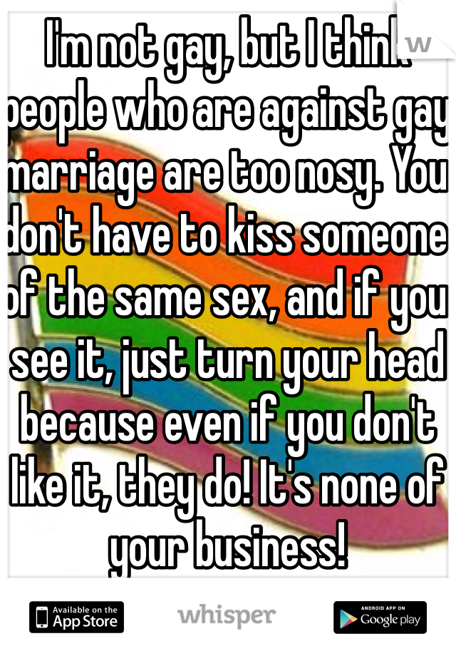 I'm not gay, but I think people who are against gay marriage are too nosy. You don't have to kiss someone of the same sex, and if you see it, just turn your head because even if you don't like it, they do! It's none of your business!