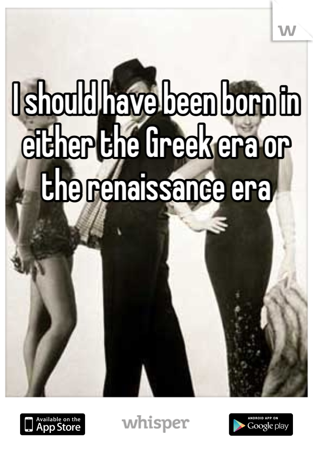 I should have been born in either the Greek era or the renaissance era