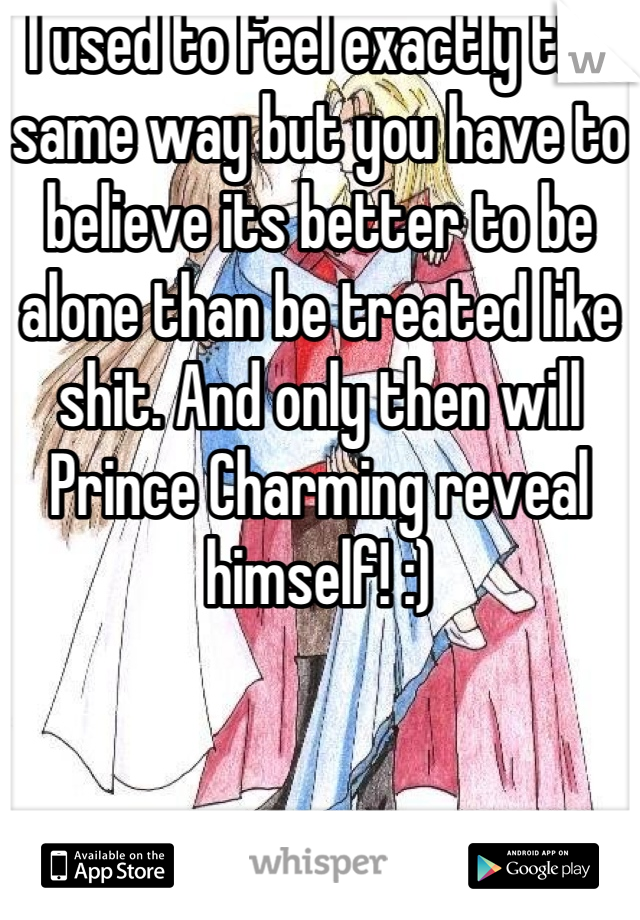 I used to feel exactly the same way but you have to believe its better to be alone than be treated like shit. And only then will Prince Charming reveal himself! :)