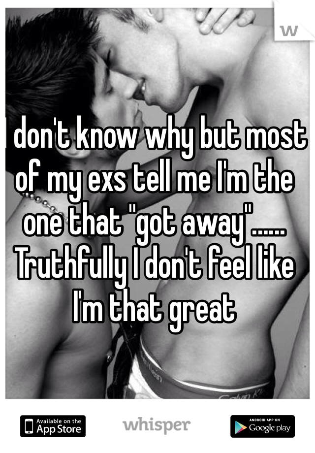 I don't know why but most of my exs tell me I'm the one that "got away"...... Truthfully I don't feel like  I'm that great