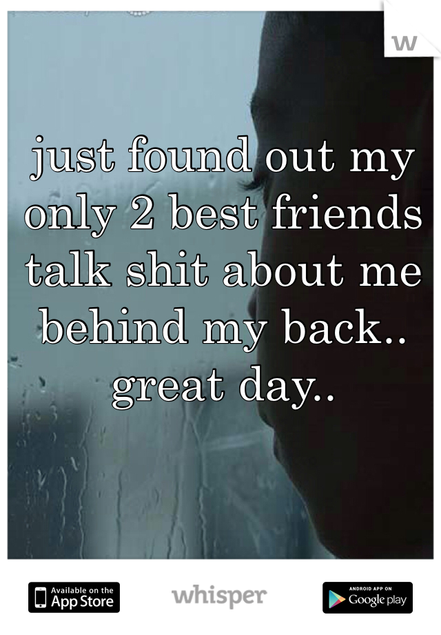just found out my only 2 best friends talk shit about me behind my back.. great day..