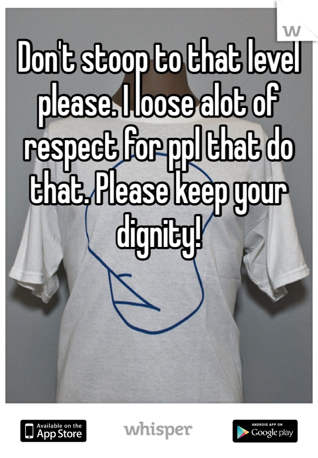 Don't stoop to that level please. I loose alot of respect for ppl that do that. Please keep your dignity!