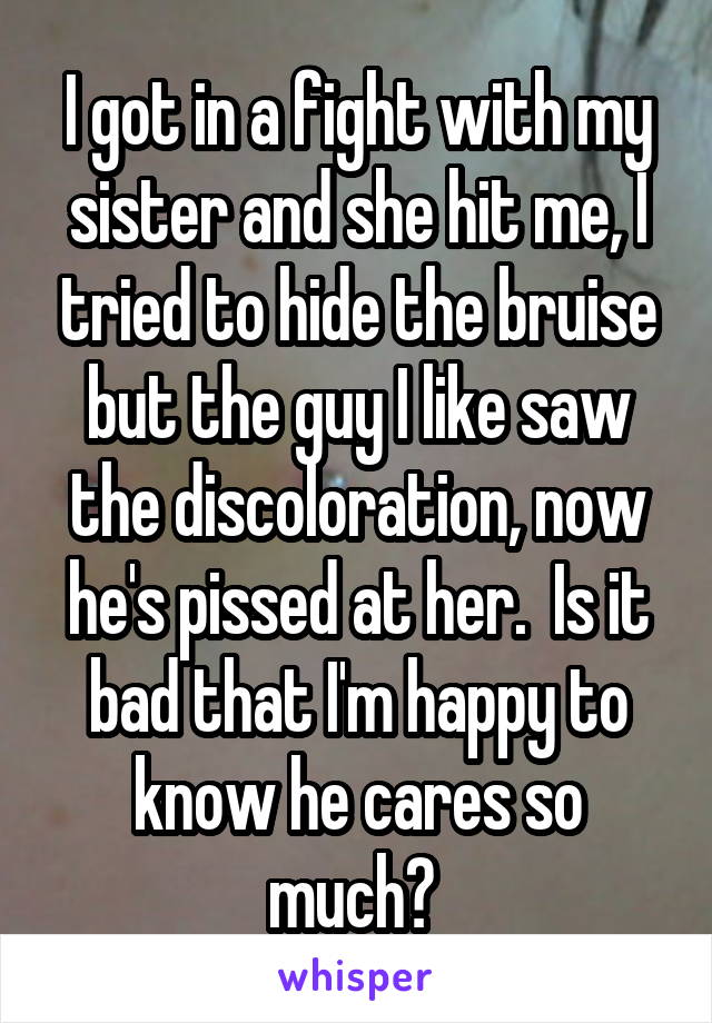 I got in a fight with my sister and she hit me, I tried to hide the bruise but the guy I like saw the discoloration, now he's pissed at her.  Is it bad that I'm happy to know he cares so much? 