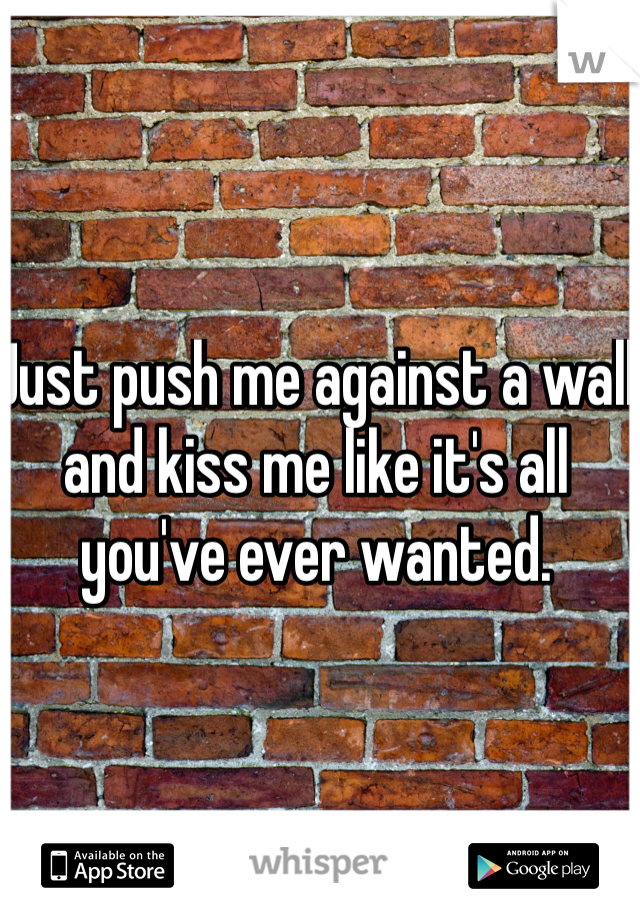 Just push me against a wall and kiss me like it's all you've ever wanted. 