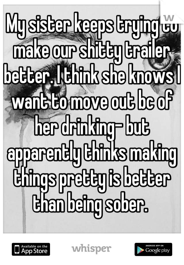 My sister keeps trying to make our shitty trailer better. I think she knows I want to move out bc of her drinking- but apparently thinks making things pretty is better than being sober. 