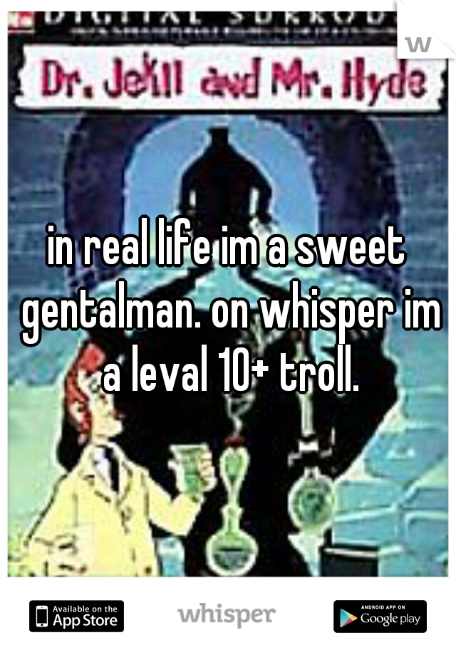 in real life im a sweet gentalman. on whisper im a leval 10+ troll.