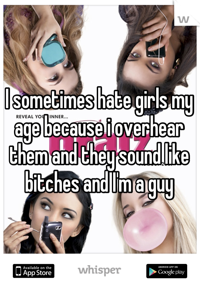 I sometimes hate girls my age because i overhear them and they sound like bitches and I'm a guy