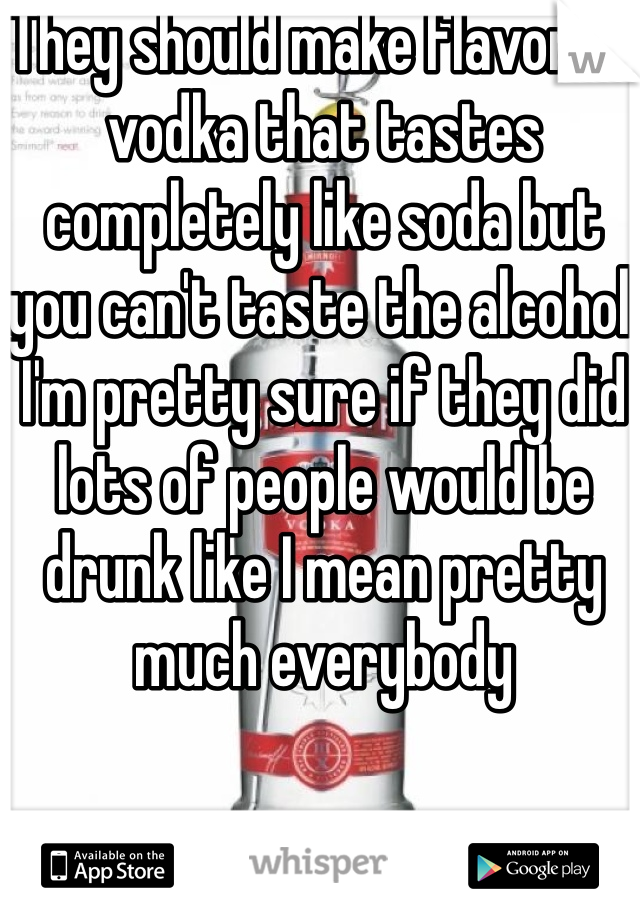 They should make flavored vodka that tastes completely like soda but you can't taste the alcohol  I'm pretty sure if they did lots of people would be drunk like I mean pretty much everybody 