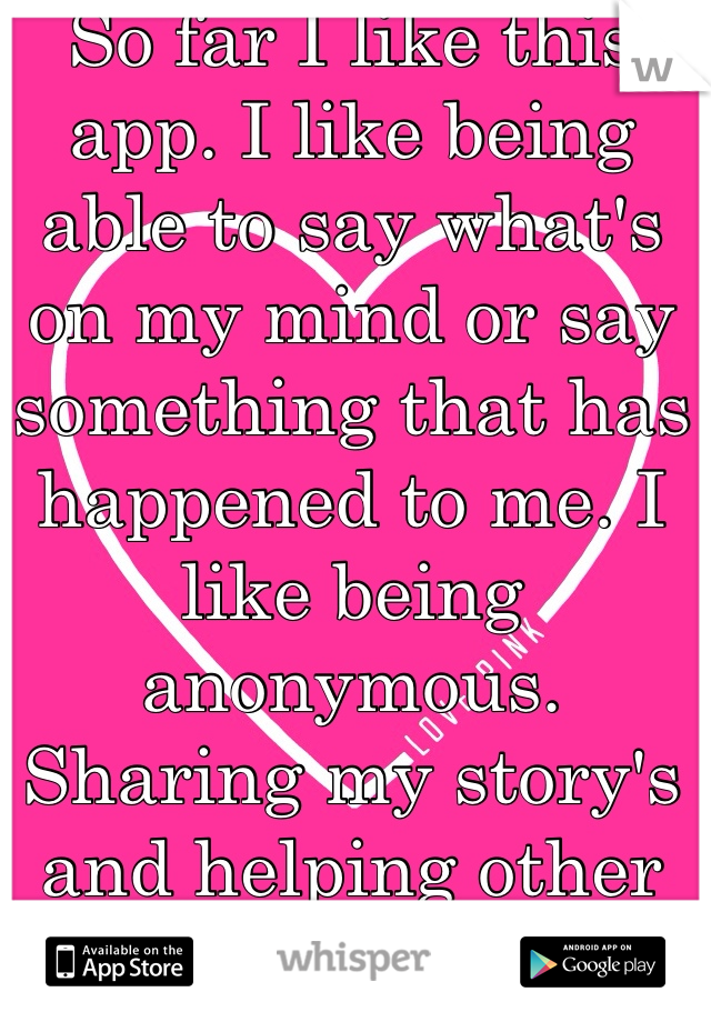So far I like this app. I like being able to say what's on my mind or say something that has happened to me. I like being anonymous. Sharing my story's and helping other people out. 