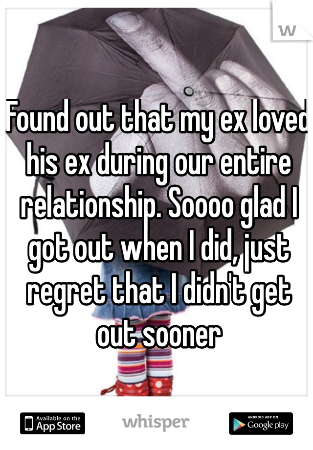 Found out that my ex loved his ex during our entire relationship. Soooo glad I got out when I did, just regret that I didn't get out sooner 