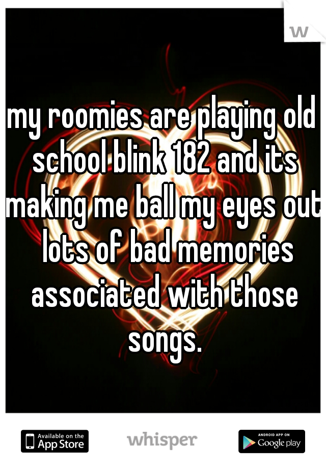 my roomies are playing old school blink 182 and its making me ball my eyes out  lots of bad memories associated with those songs.