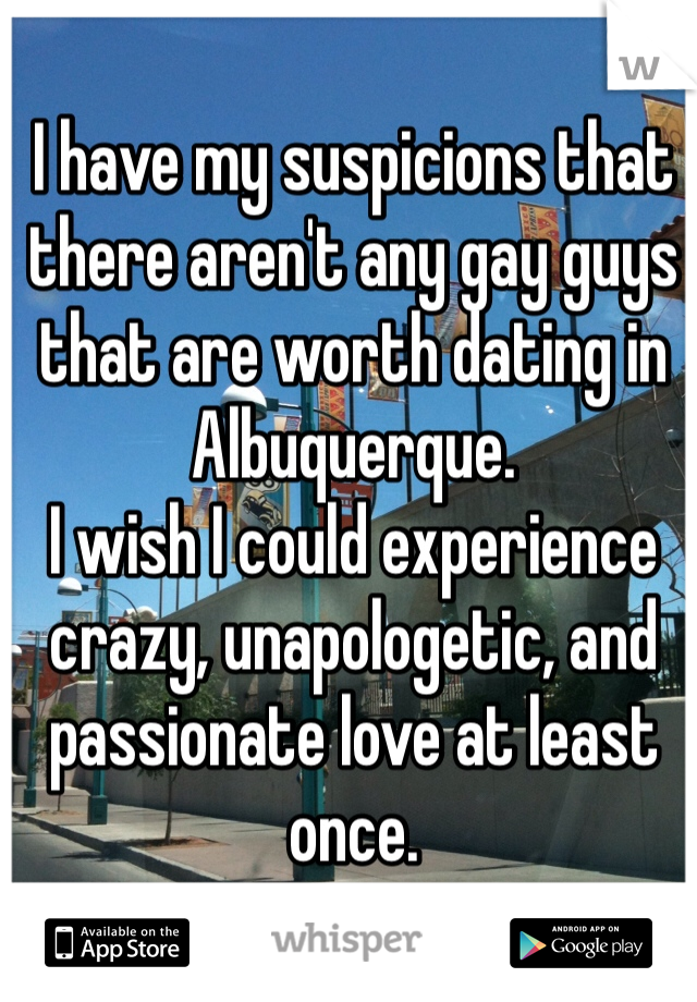I have my suspicions that there aren't any gay guys that are worth dating in Albuquerque.
I wish I could experience crazy, unapologetic, and passionate love at least once. 