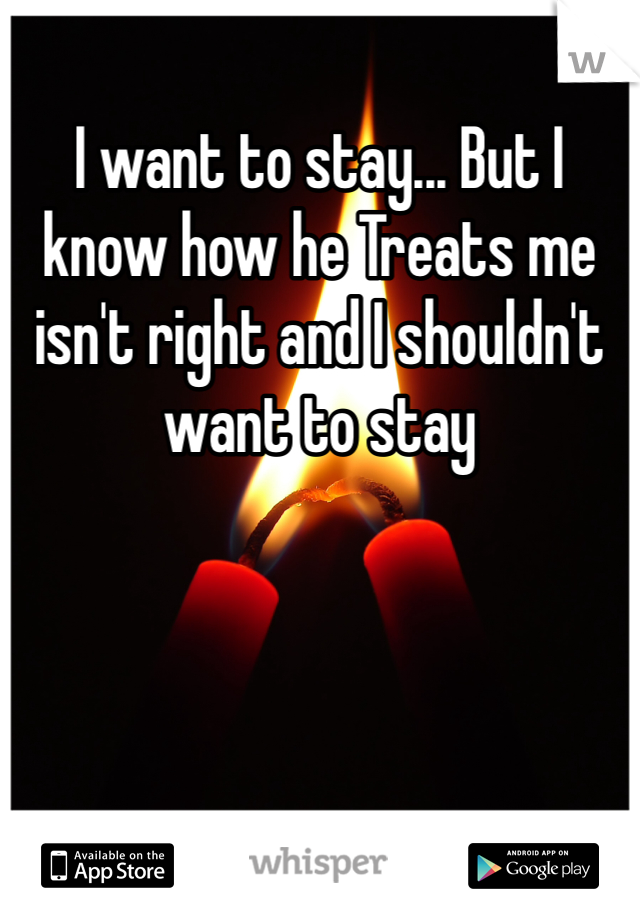 I want to stay... But I know how he Treats me isn't right and I shouldn't want to stay 