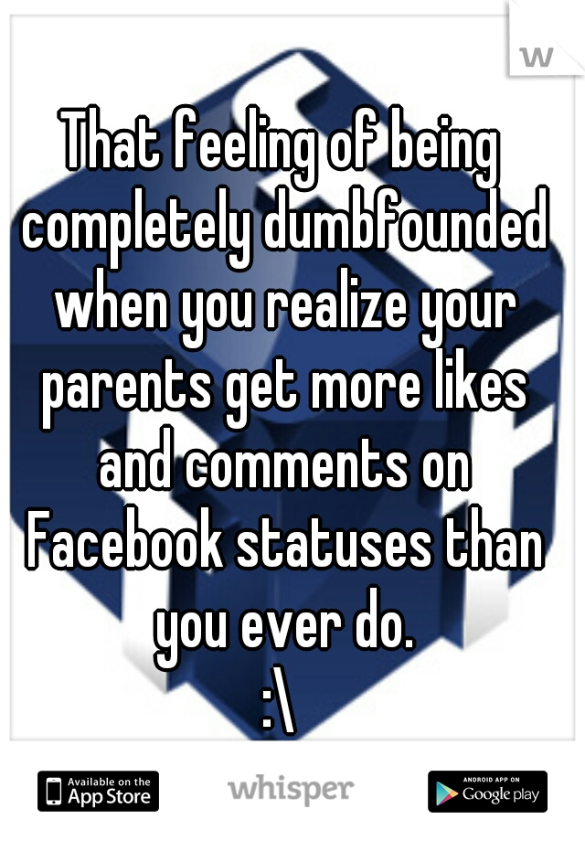 That feeling of being completely dumbfounded when you realize your parents get more likes and comments on Facebook statuses than you ever do.
:\