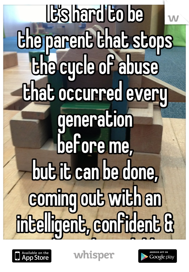 It's hard to be 
the parent that stops
the cycle of abuse 
that occurred every generation 
before me,
but it can be done,
coming out with an intelligent, confident & independent child