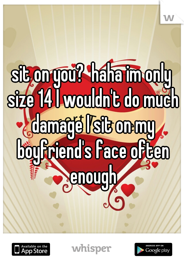 sit on you?  haha im only size 14 I wouldn't do much damage I sit on my boyfriend's face often enough