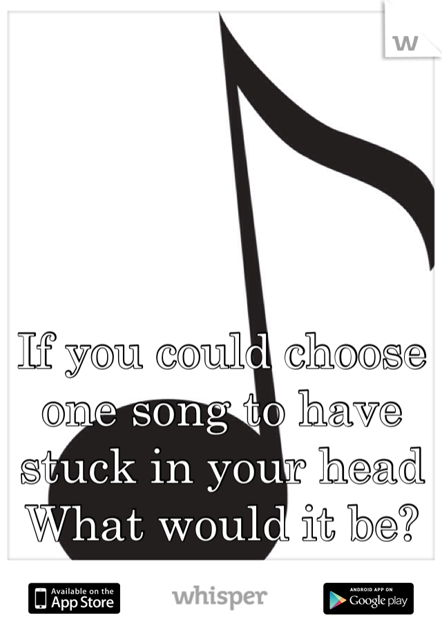 If you could choose one song to have stuck in your head
What would it be?