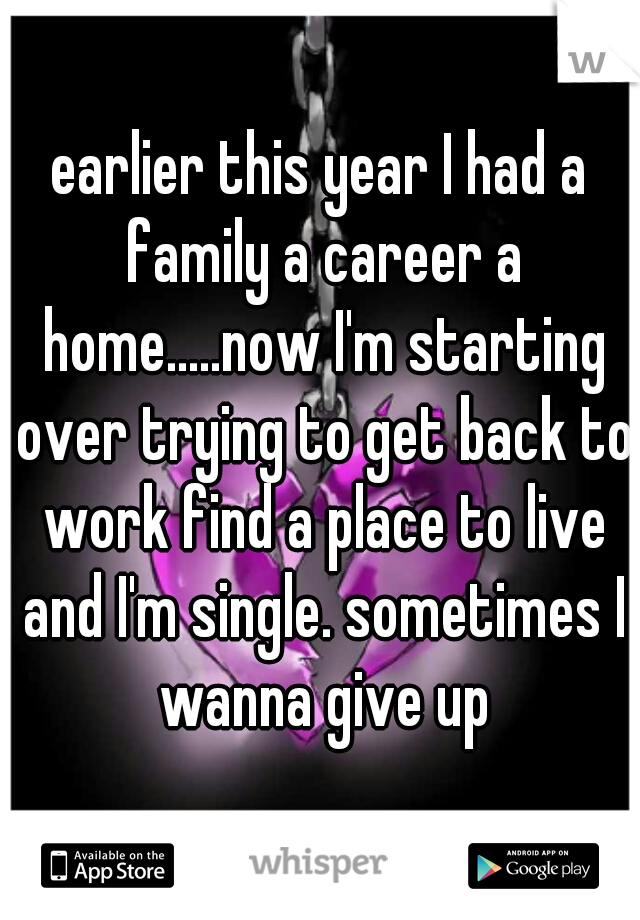 earlier this year I had a family a career a home.....now I'm starting over trying to get back to work find a place to live and I'm single. sometimes I wanna give up
