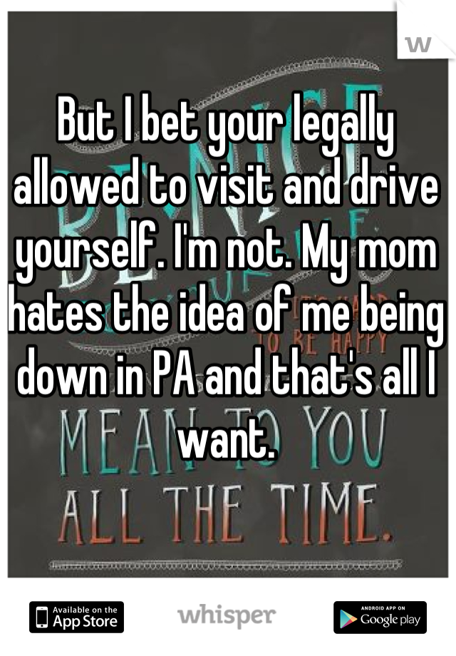 But I bet your legally allowed to visit and drive yourself. I'm not. My mom hates the idea of me being down in PA and that's all I want.